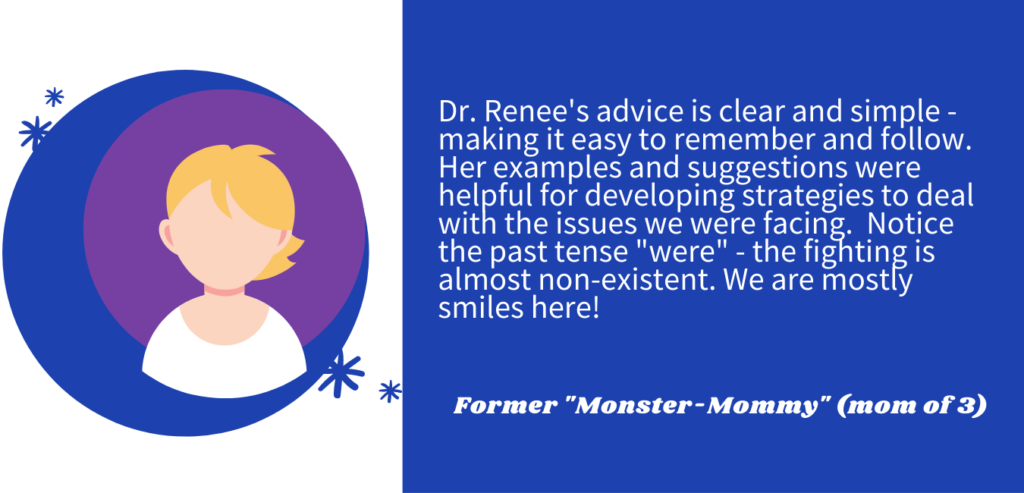 A testimonial:  Dr. Renee's advice is clear and simple- making it easy to remember and follow.  Her examples and suggestions were helpful for developing strategies to deal with the issues we were facing.  Notice the past tense "were" -the fighting is almost non-existent.  We are mostly smiles here!
Former "Monster Mommy" (mom of 3)